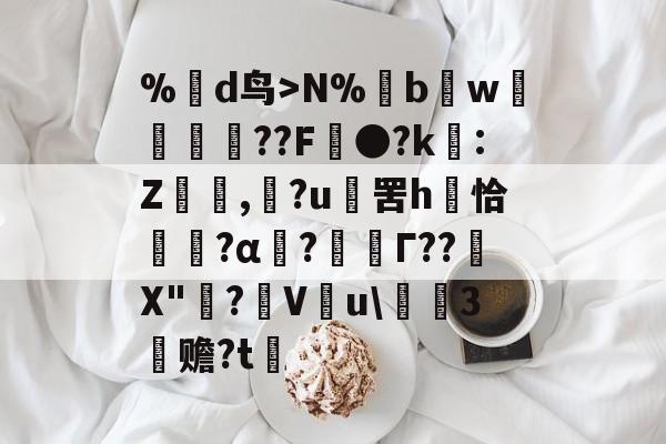 %蒛d鸟>N%鱢bw斂	紁??F●?k€:Z,滶?u	罟h庤恰簯?α囜?枟Г??塉X"碋?飬V釋u\請3塚赡?t的简单介绍-开云入口